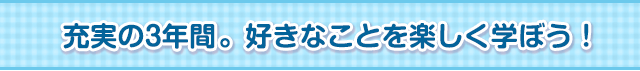 充実の3年間。好きなことを楽しく学ぼう！ 
