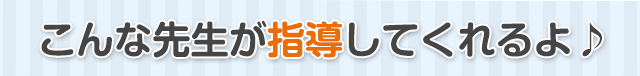 こんな先生が指導してくれるよ♪ 